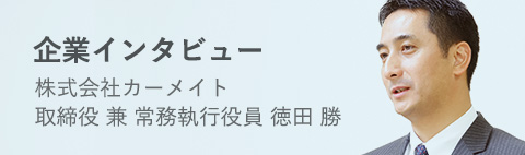 企業インタビュー 株式会社カーメイト 取締役 兼 常務執行役員 徳田 勝